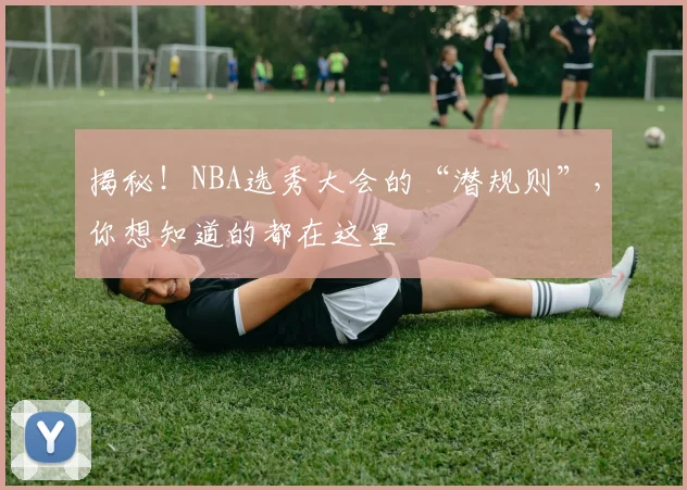 揭秘！NBA选秀大会的“潜规则”，你想知道的都在这里