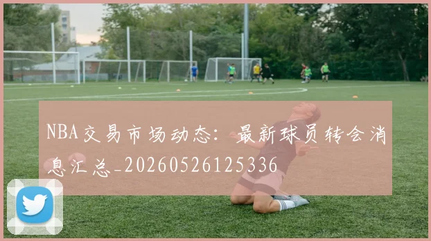 NBA交易市场动态：最新球员转会消息汇总_20260526125336
