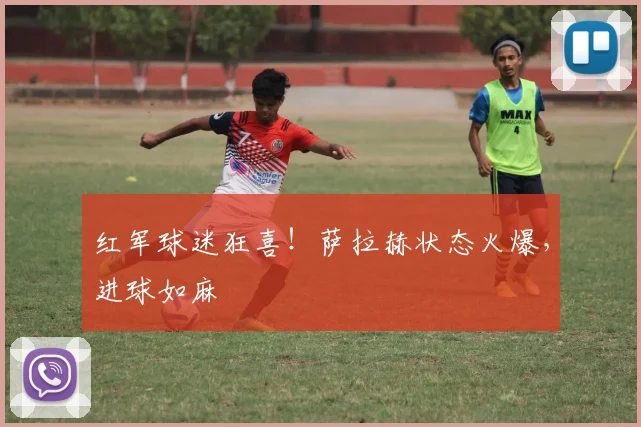 红军球迷狂喜！萨拉赫状态火爆，进球如麻