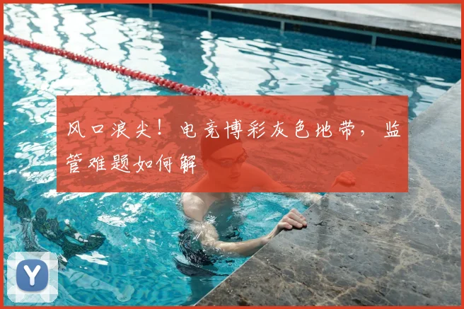 风口浪尖！电竞博彩灰色地带，监管难题如何解