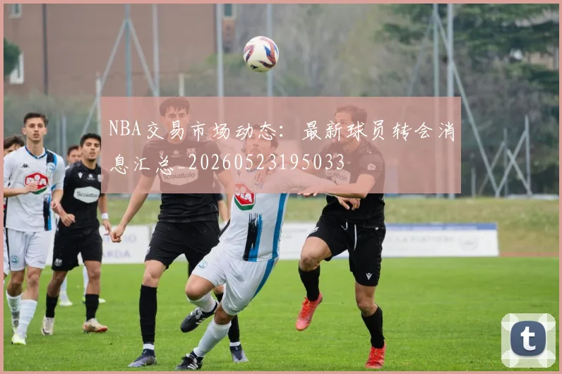 NBA交易市场动态：最新球员转会消息汇总_20260523195033