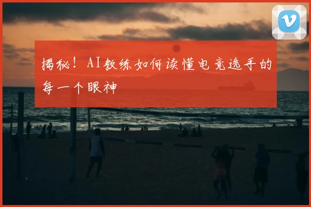 揭秘！AI教练如何读懂电竞选手的每一个眼神