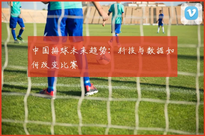 中国排球未来趋势：科技与数据如何改变比赛