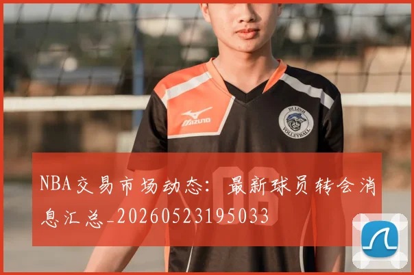NBA交易市场动态：最新球员转会消息汇总_20260523195033
