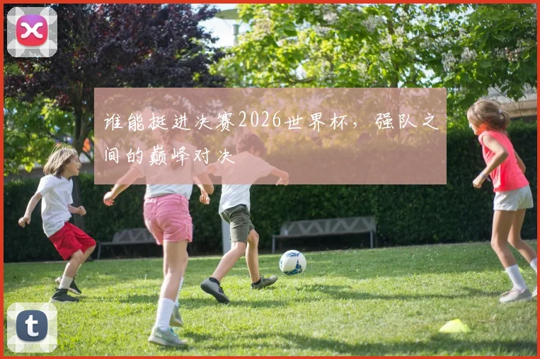 谁能挺进决赛2026世界杯，强队之间的巅峰对决